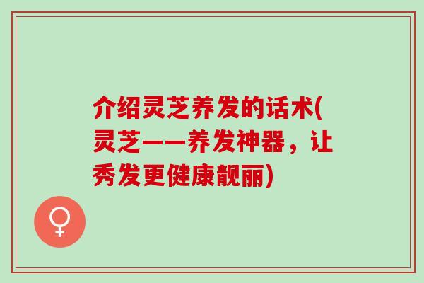 介绍灵芝养发的话术(灵芝——养发神器，让秀发更健康靓丽)
