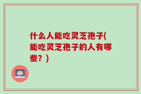什么人能吃灵芝孢子(能吃灵芝孢子的人有哪些?) 什么人能吃灵芝孢子(能吃灵芝孢子的人有哪些?)