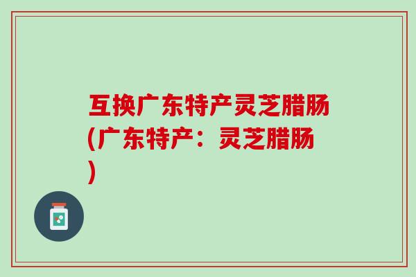 互换广东特产灵芝腊肠(广东特产：灵芝腊肠)