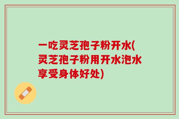 一吃灵芝孢子粉开水(灵芝孢子粉用开水泡水享受身体好处) 一吃灵芝孢子粉开水(灵芝孢子粉用开水泡水享受身体好处)