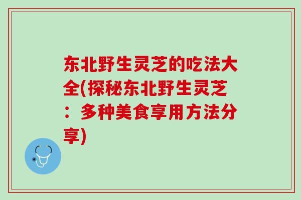 东北野生灵芝的吃法大全(探秘东北野生灵芝:多种美食享用方法分享) 东北野生灵芝的吃法大全(探秘东北野生灵芝:多种美食享用方法分享)