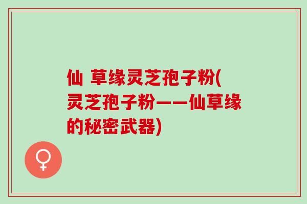 仙 草缘灵芝孢子粉(灵芝孢子粉——仙草缘的秘密武器)