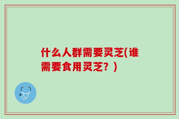 什么人群需要灵芝(谁需要食用灵芝？)