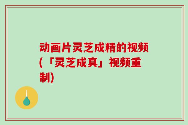 动画片灵芝成精的视频(「灵芝成真」视频重制)