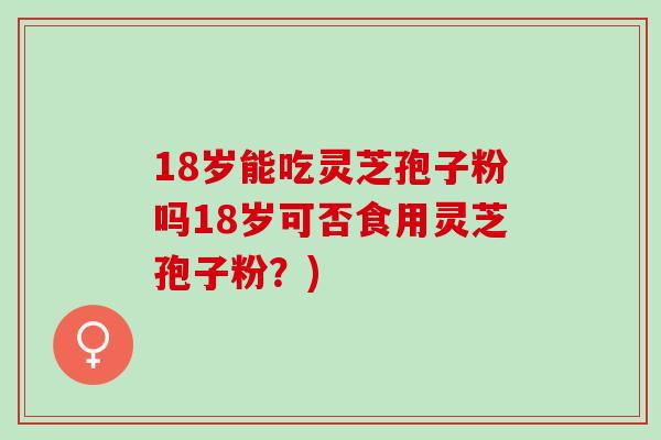 18岁能吃灵芝孢子粉吗18岁可否食用灵芝孢子粉?) 18岁能吃灵芝孢子粉吗18岁可否食用灵芝孢子粉?)