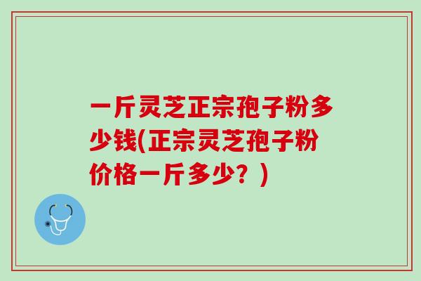 一斤灵芝正宗孢子粉多少钱(正宗灵芝孢子粉价格一斤多少？)