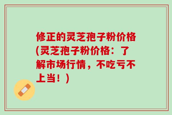 修正的灵芝孢子粉价格(灵芝孢子粉价格：了解市场行情，不吃亏不上当！)