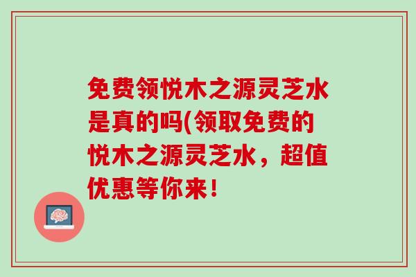 免费领悦木之源灵芝水是真的吗(领取免费的悦木之源灵芝水，超值优惠等你来！