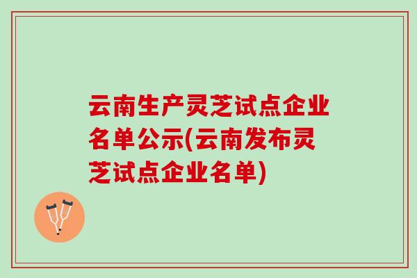 云南生产灵芝试点企业名单公示(云南发布灵芝试点企业名单) 云南生产灵芝试点企业名单公示(云南发布灵芝试点企业名单)