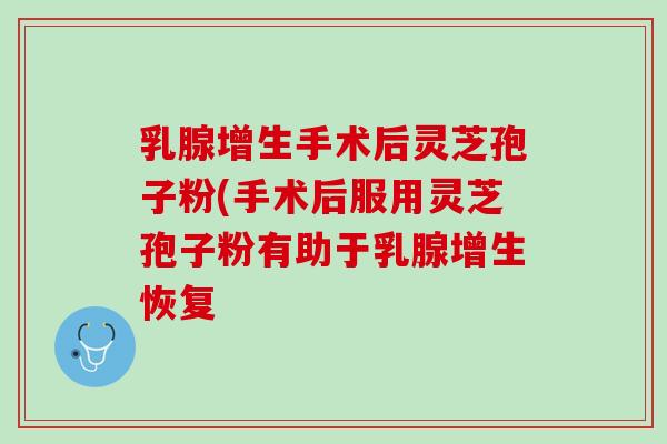 乳腺增生手术后灵芝孢子粉(手术后服用灵芝孢子粉有助于乳腺增生恢复