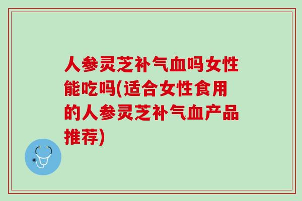 人参灵芝吗女性能吃吗(适合女性食用的人参灵芝产品推荐) 人参灵芝吗女性能吃吗(适合女性食用的人参灵芝产品推荐)
