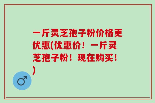 一斤灵芝孢子粉价格更优惠(优惠价！一斤灵芝孢子粉！现在购买！)