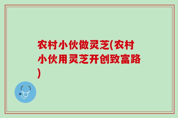 农村小伙做灵芝(农村小伙用灵芝开创致富路) 农村小伙做灵芝(农村小伙用灵芝开创致富路)