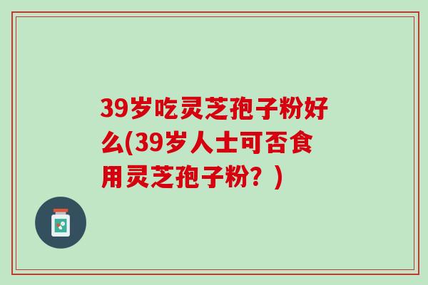 39岁吃灵芝孢子粉好么(39岁人士可否食用灵芝孢子粉？)