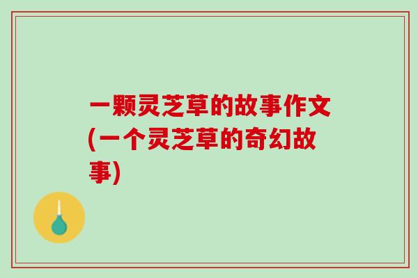 一颗灵芝草的故事作文(一个灵芝草的奇幻故事)