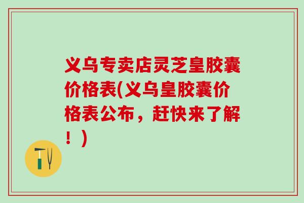 义乌专卖店灵芝皇胶囊价格表(义乌皇胶囊价格表公布，赶快来了解！)