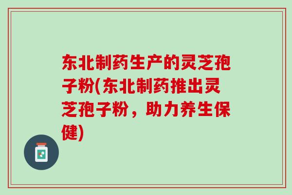东北制药生产的灵芝孢子粉(东北制药推出灵芝孢子粉，助力养生保健)