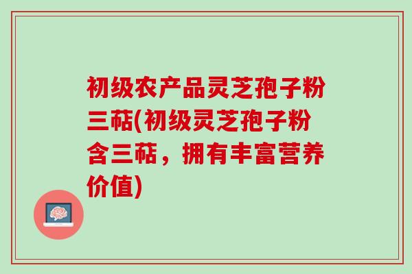初级农产品灵芝孢子粉三萜(初级灵芝孢子粉含三萜，拥有丰富营养价值)