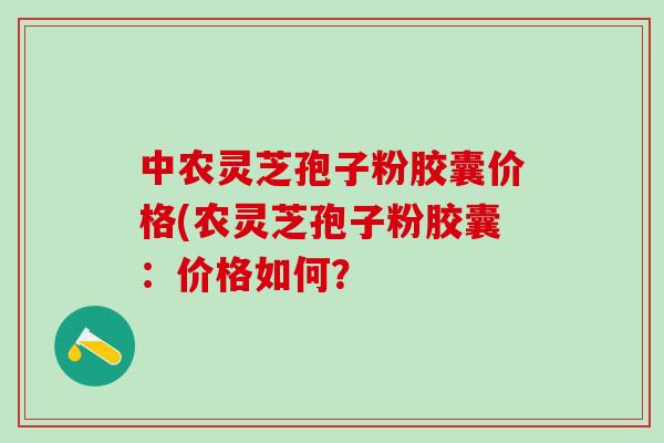 中农灵芝孢子粉胶囊价格(农灵芝孢子粉胶囊：价格如何？