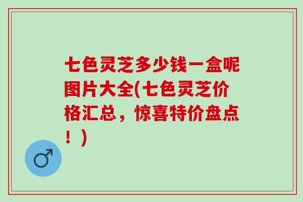 七色灵芝多少钱一盒呢图片大全(七色灵芝价格汇总，惊喜特价盘点！)