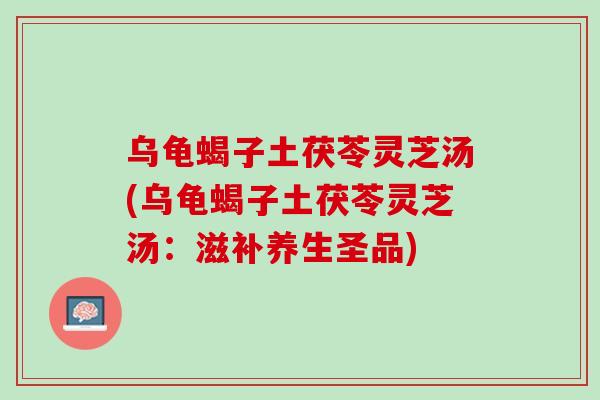 乌龟蝎子土茯苓灵芝汤(乌龟蝎子土茯苓灵芝汤：滋补养生圣品)