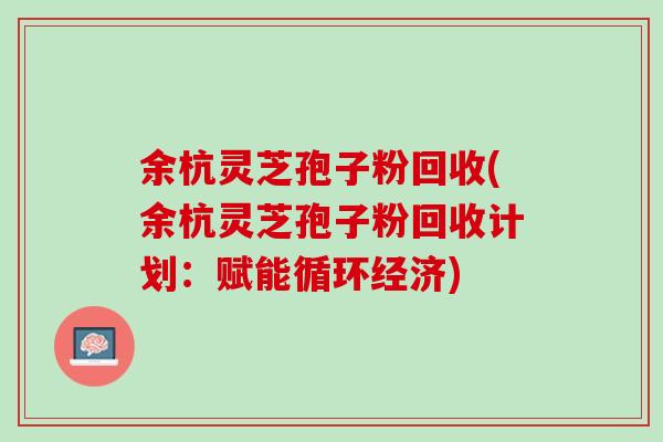 余杭灵芝孢子粉回收(余杭灵芝孢子粉回收计划：赋能循环经济)