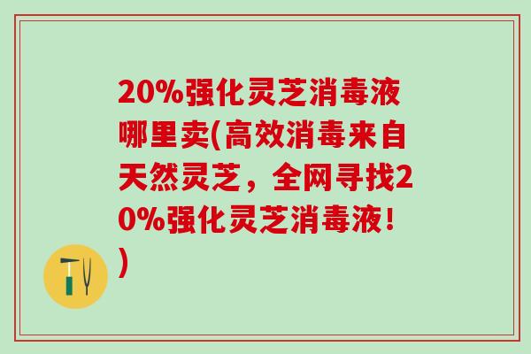 20%强化灵芝消毒液哪里卖(高效消毒来自天然灵芝，全网寻找20%强化灵芝消毒液！)