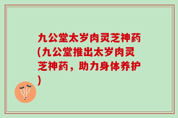 九公堂太岁肉灵芝神药(九公堂推出太岁肉灵芝神药,助力身体养护) 九公堂太岁肉灵芝神药(九公堂推出太岁肉灵芝神药,助力身体养护)
