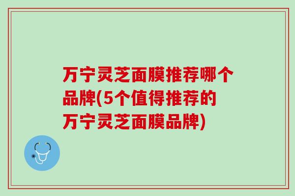 万宁灵芝面膜推荐哪个品牌(5个值得推荐的万宁灵芝面膜品牌)