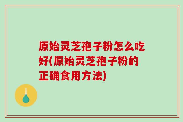 原始灵芝孢子粉怎么吃好(原始灵芝孢子粉的正确食用方法)