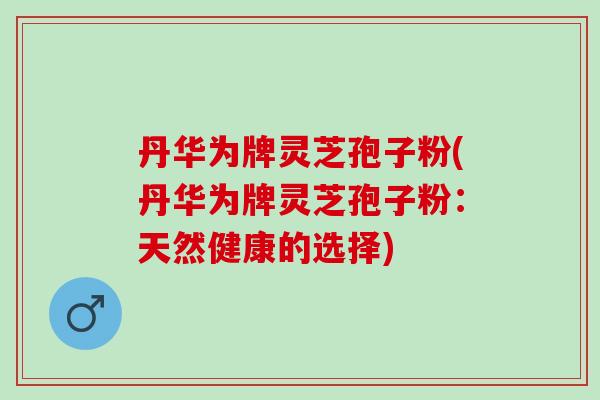 丹华为牌灵芝孢子粉(丹华为牌灵芝孢子粉：天然健康的选择)
