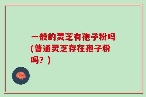 一般的灵芝有孢子粉吗(普通灵芝存在孢子粉吗?) 一般的灵芝有孢子粉吗(普通灵芝存在孢子粉吗?)