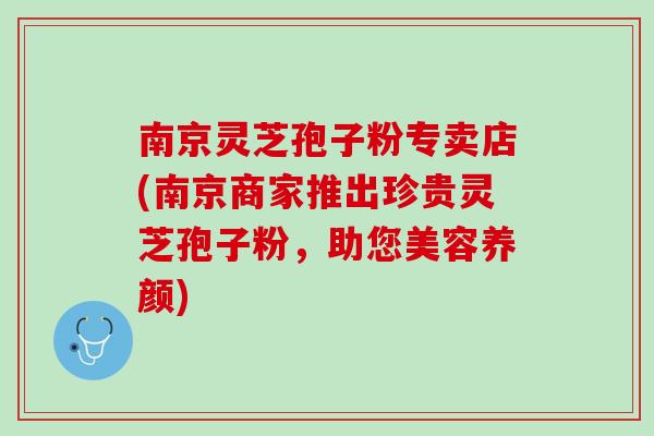 南京灵芝孢子粉专卖店(南京商家推出珍贵灵芝孢子粉，助您美容养颜)