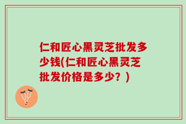 仁和匠心黑灵芝批发多少钱(仁和匠心黑灵芝批发价格是多少？)