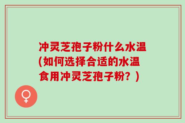 冲灵芝孢子粉什么水温(如何选择合适的水温食用冲灵芝孢子粉？)