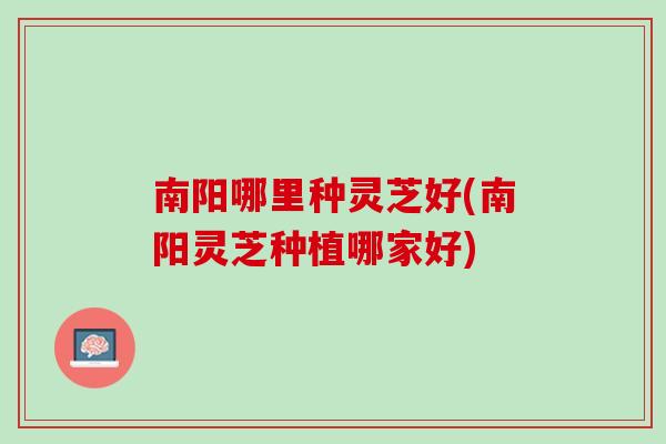南阳哪里种灵芝好(南阳灵芝种植哪家好)
