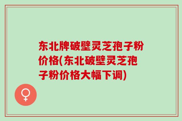 东北牌破壁灵芝孢子粉价格(东北破壁灵芝孢子粉价格大幅下调)