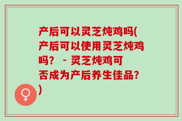 产后可以灵芝炖鸡吗(产后可以使用灵芝炖鸡吗？ - 灵芝炖鸡可否成为产后养生佳品？)
