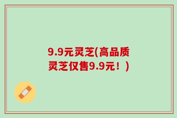 9.9元灵芝(高品质灵芝仅售9.9元！)