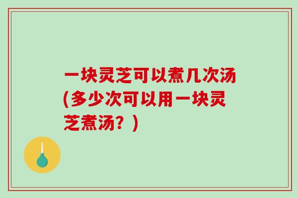 一块灵芝可以煮几次汤(多少次可以用一块灵芝煮汤？)