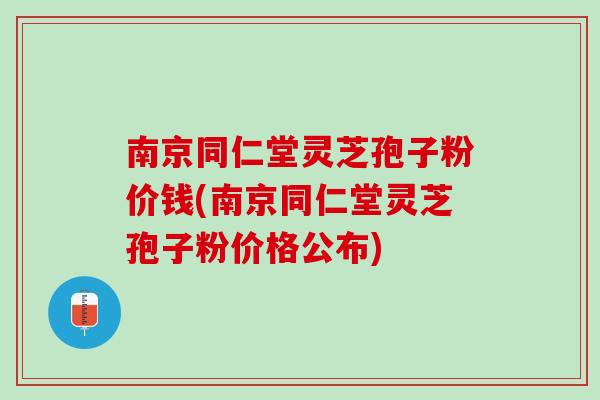 南京同仁堂灵芝孢子粉价钱(南京同仁堂灵芝孢子粉价格公布)