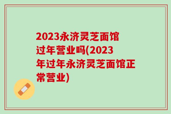2023永济灵芝面馆过年营业吗(2023年过年永济灵芝面馆正常营业)