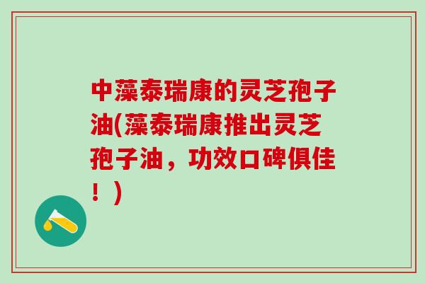 中藻泰瑞康的灵芝孢子油(藻泰瑞康推出灵芝孢子油，功效口碑俱佳！)