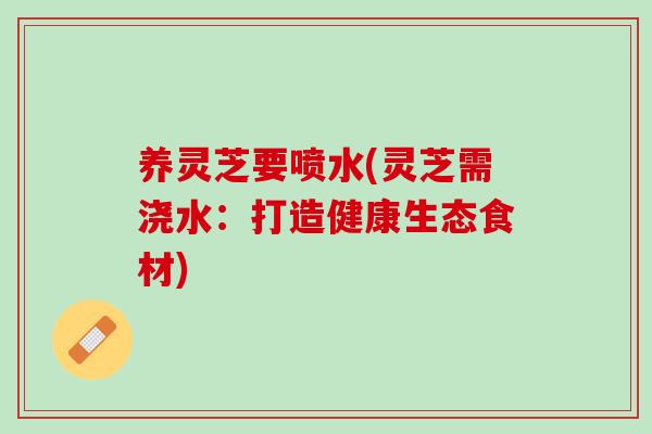 养灵芝要喷水(灵芝需浇水：打造健康生态食材)