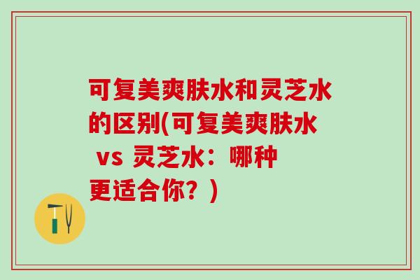 可复美爽肤水和灵芝水的区别(可复美爽肤水 vs 灵芝水：哪种更适合你？)