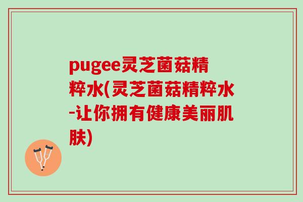 pugee灵芝菌菇精粹水(灵芝菌菇精粹水-让你拥有健康美丽) pugee灵芝菌菇精粹水(灵芝菌菇精粹水-让你拥有健康美丽)