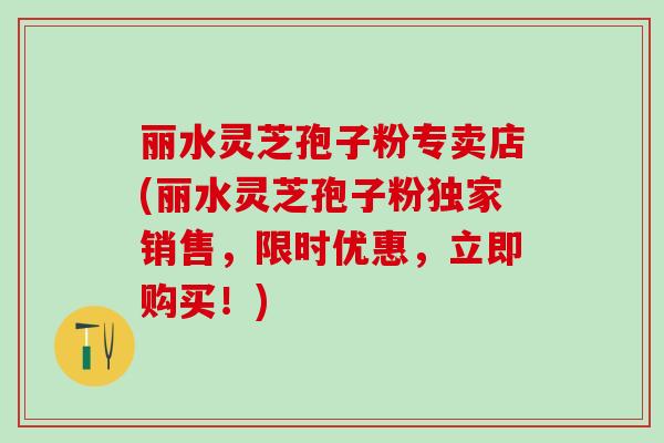 丽水灵芝孢子粉专卖店(丽水灵芝孢子粉独家销售，限时优惠，立即购买！)