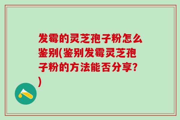 发霉的灵芝孢子粉怎么鉴别(鉴别发霉灵芝孢子粉的方法能否分享?) 发霉的灵芝孢子粉怎么鉴别(鉴别发霉灵芝孢子粉的方法能否分享?)