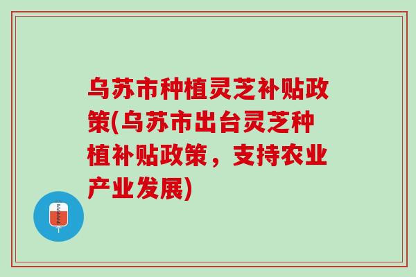 乌苏市种植灵芝补贴政策(乌苏市出台灵芝种植补贴政策,支持农业产业发展) 乌苏市种植灵芝补贴政策(乌苏市出台灵芝种植补贴政策,支持农业产业发展)