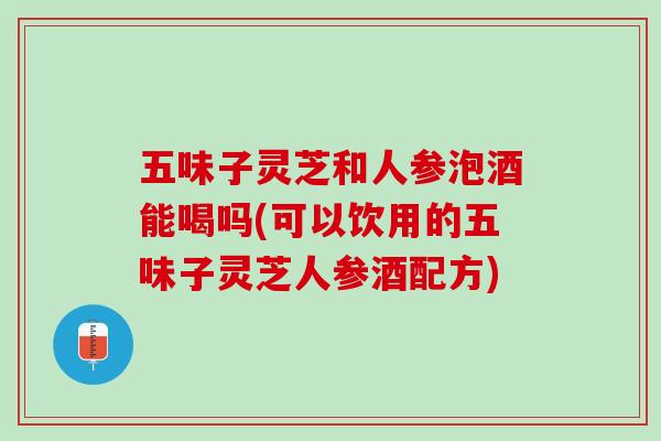 五味子灵芝和人参泡酒能喝吗(可以饮用的五味子灵芝人参酒配方)